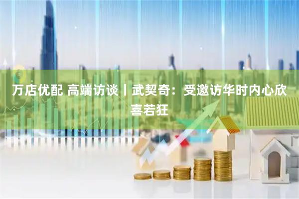 万店优配 高端访谈丨武契奇：受邀访华时内心欣喜若狂