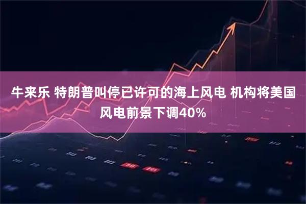 牛来乐 特朗普叫停已许可的海上风电 机构将美国风电前景下调40%