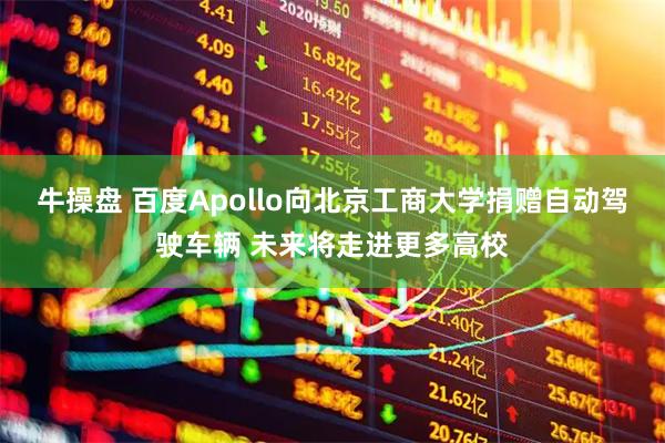 牛操盘 百度Apollo向北京工商大学捐赠自动驾驶车辆 未来将走进更多高校