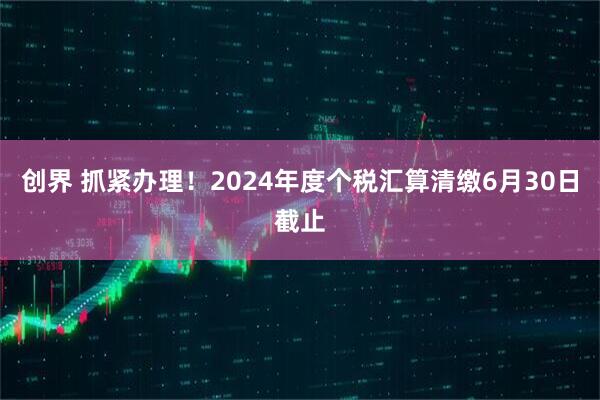 创界 抓紧办理！2024年度个税汇算清缴6月30日截止