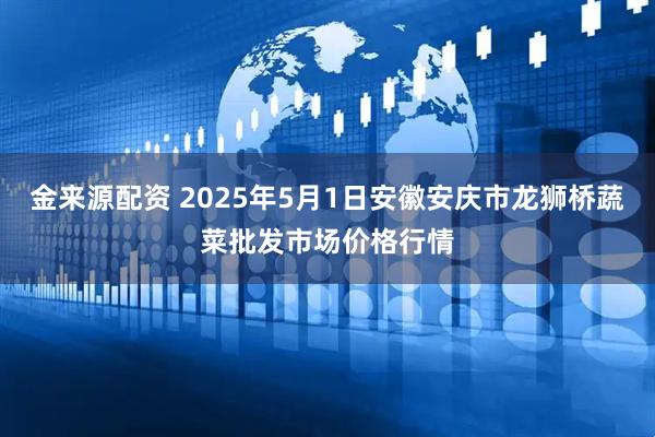 金来源配资 2025年5月1日安徽安庆市龙狮桥蔬菜批发市场价格行情