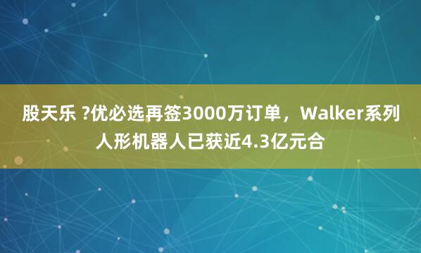 股天乐 ?优必选再签3000万订单，Walker系列人形机器人已获近4.3亿元合
