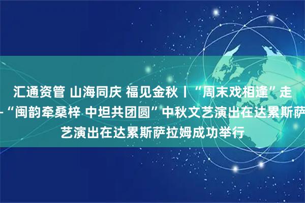汇通资管 山海同庆 福见金秋丨“周末戏相逢”走进坦桑尼亚——“闽韵牵桑梓 中坦共团圆”中秋文艺演出在达累斯萨拉姆成功举行