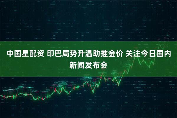 中国星配资 印巴局势升温助推金价 关注今日国内新闻发布会