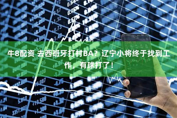 牛8配资 去西班牙打村BA？辽宁小将终于找到工作，有球打了！