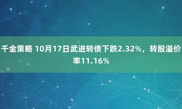 千金策略 10月17日武进转债下跌2.32%，转股溢价率11.16%