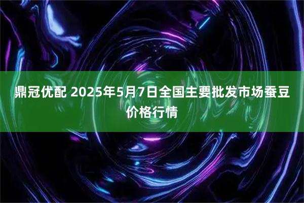 鼎冠优配 2025年5月7日全国主要批发市场蚕豆价格行情