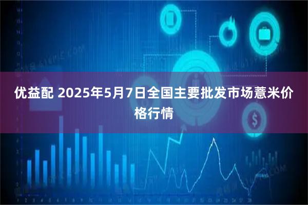 优益配 2025年5月7日全国主要批发市场薏米价格行情