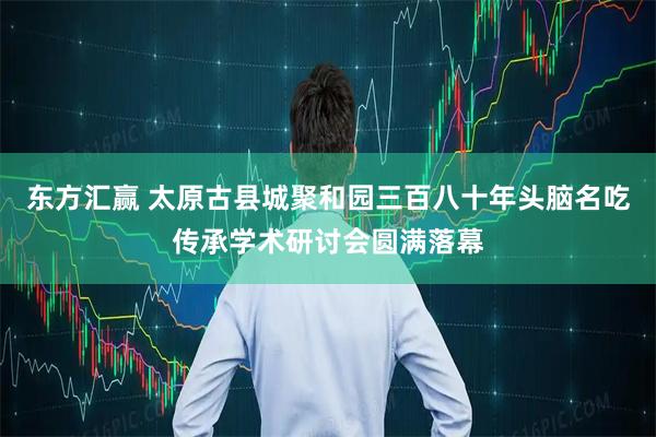 东方汇赢 太原古县城聚和园三百八十年头脑名吃传承学术研讨会圆满落幕