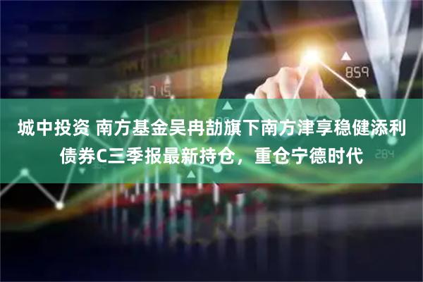 城中投资 南方基金吴冉劼旗下南方津享稳健添利债券C三季报最新持仓，重仓宁德时代