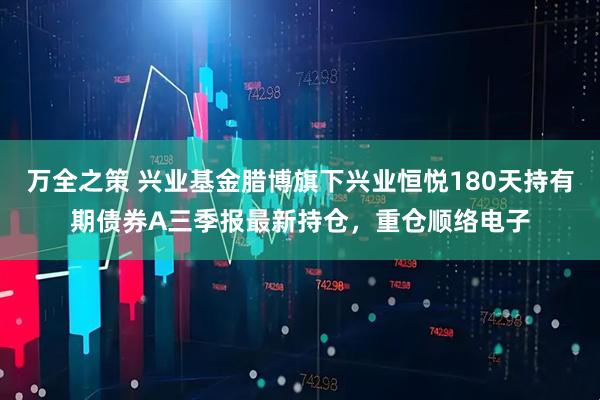 万全之策 兴业基金腊博旗下兴业恒悦180天持有期债券A三季报最新持仓，重仓顺络电子