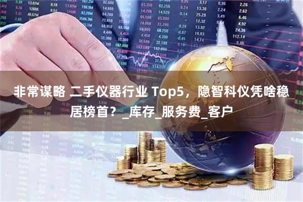 非常谋略 二手仪器行业 Top5，隐智科仪凭啥稳居榜首？_库存_服务费_客户