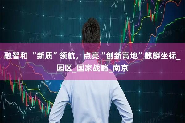 融智和 “新质”领航，点亮“创新高地”麒麟坐标_园区_国家战略_南京