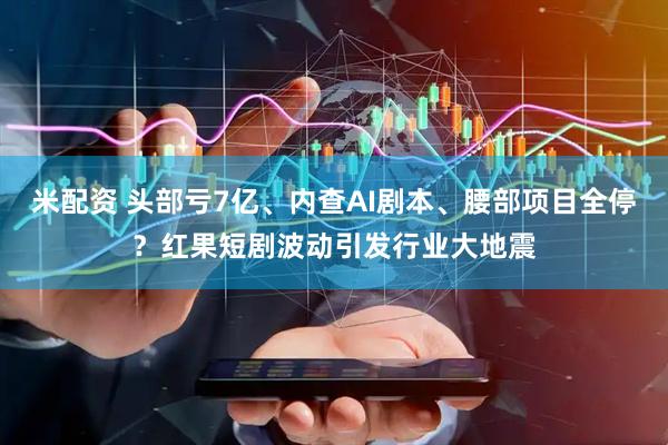 米配资 头部亏7亿、内查AI剧本、腰部项目全停?红果短剧波动引发行业大地震