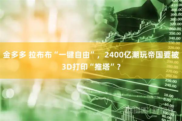 金多多 拉布布“一键自由”，2400亿潮玩帝国要被3D打印“推塔”？