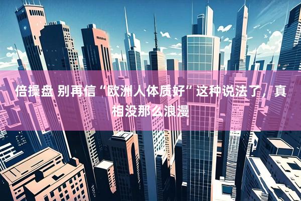 倍操盘 别再信“欧洲人体质好”这种说法了，真相没那么浪漫